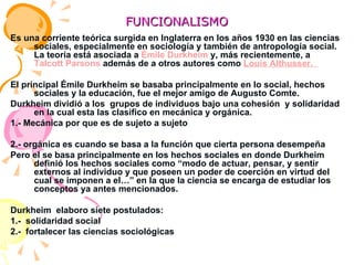 FUNCIONALISMO Es una corriente teórica surgida en Inglaterra en los años 1930 en las ciencias sociales, especialmente en sociología y también de antropología social. La teoría está asociada a  Émile Durkheim  y, más recientemente, a  Talcott Parsons  además de a otros autores como  Louis Althusser.  El principal Émile Durkheim se basaba principalmente en lo social, hechos sociales y la educación, fue el mejor amigo de Augusto Comte. Durkheim dividió a los  grupos de individuos bajo una cohesión  y solidaridad en la cual esta las clasifico en mecánica y orgánica. 1.- Mecánica por que es de sujeto a sujeto  2.- orgánica es cuando se basa a la función que cierta persona desempeña  Pero el se basa principalmente en los hechos sociales en donde Durkheim definió los hechos sociales como “modo de actuar, pensar, y sentir externos al individuo y que poseen un poder de coerción en virtud del cual se imponen a el…” en la que la ciencia se encarga de estudiar los conceptos ya antes mencionados. Durkheim  elaboro siete postulados: 1.-  solidaridad social  2.-  fortalecer las ciencias sociológicas  