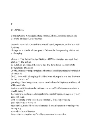 F
CHAPTER6
ComingGame-Changers?BurgeoningCities,ClimateChange,and
Climate-InducedCatastrophes
uturedisasterrisks(acombinationofhazard,exposure,andvulnerabil
ity)may
change as a result of two powerful trends: burgeoning cities and
a changing
climate. The latest United Nations (UN) estimates suggest that,
globally, the urban
population exceeded the rural for the first time in 2008 (UN
Populations Division
2008).Inlessdevelopedregions,thisthresholdisexpectedtobereache
dbyaround
2020. How will changing distributions of population and income
in the context of
growingcitieschangeourexposureandvulnerabilitytonaturalhazard
s?Howwillthe
incidenceofclimateandweatherextremesaffectfutureeconomiesan
dwell-being?
Forexample,widespreadmigrationtocoastalregionsmaygreatlyincr
easeriskeven
if the climate were to remain constant, while increasing
prosperity may work to
reducerisk,eveniftheclimatehazardsthemselvesareincreasingorint
ensifying.
Andwhataboutclimate-
inducedcatastrophes,definedheretomeandisastersthat
 