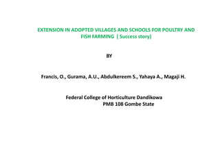 EXTENSION IN ADOPTED VILLAGES AND SCHOOLS FOR POULTRY AND
FISH FARMING ( Success story)
BY
Francis, O., Gurama, A.U., Abdulkereem S., Yahaya A., Magaji H.
Federal College of Horticulture Dandikowa
PMB 108 Gombe State
 