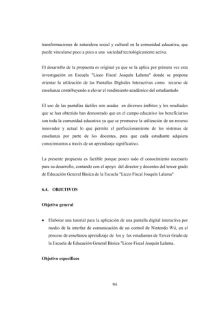 94
transformaciones de naturaleza social y cultural en la comunidad educativa, que
puede vincularse poco a poco a una sociedad tecnológicamente activa.
El desarrollo de la propuesta es original ya que se la aplica por primera vez esta
investigación en Escuela "Liceo Fiscal Joaquín Lalama" donde se propone
orientar la utilización de las Pantallas Digitales Interactivas como recurso de
enseñanza contribuyendo a elevar el rendimiento académico del estudiantado
El uso de las pantallas táctiles son usadas en diversos ámbitos y los resultados
que se han obtenido han demostrado que en el campo educativo los beneficiarios
son toda la comunidad educativa ya que se promueve la utilización de un recurso
innovador y actual lo que permite el perfeccionamiento de los sistemas de
enseñanza por parte de los docentes, para que cada estudiante adquiera
conocimientos a través de un aprendizaje significativo.
La presente propuesta es factible porque poseo todo el conocimiento necesario
para su desarrollo, contando con el apoyo del director y docentes del tercer grado
de Educación General Básica de la Escuela "Liceo Fiscal Joaquín Lalama"
6.4. OBJETIVOS
Objetivo general
• Elaborar una tutorial para la aplicación de una pantalla digital interactiva por
medio de la interfaz de comunicación de un control de Nintendo Wii, en el
proceso de enseñanza aprendizaje de los y las estudiantes de Tercer Grado de
la Escuela de Educación General Básica "Liceo Fiscal Joaquín Lalama.
Objetivo específicos
 