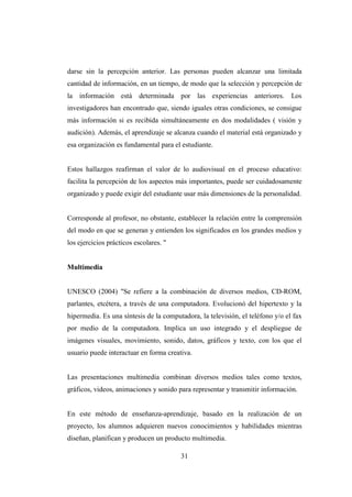31
darse sin la percepción anterior. Las personas pueden alcanzar una limitada
cantidad de información, en un tiempo, de modo que la selección y percepción de
la información está determinada por las experiencias anteriores. Los
investigadores han encontrado que, siendo iguales otras condiciones, se consigue
más información si es recibida simultáneamente en dos modalidades ( visión y
audición). Además, el aprendizaje se alcanza cuando el material está organizado y
esa organización es fundamental para el estudiante.
Estos hallazgos reafirman el valor de lo audiovisual en el proceso educativo:
facilita la percepción de los aspectos más importantes, puede ser cuidadosamente
organizado y puede exigir del estudiante usar más dimensiones de la personalidad.
Corresponde al profesor, no obstante, establecer la relación entre la comprensión
del modo en que se generan y entienden los significados en los grandes medios y
los ejercicios prácticos escolares. "
Multimedia
UNESCO (2004) "Se refiere a la combinación de diversos medios, CD-ROM,
parlantes, etcétera, a través de una computadora. Evolucionó del hipertexto y la
hipermedia. Es una síntesis de la computadora, la televisión, el teléfono y/o el fax
por medio de la computadora. Implica un uso integrado y el despliegue de
imágenes visuales, movimiento, sonido, datos, gráficos y texto, con los que el
usuario puede interactuar en forma creativa.
Las presentaciones multimedia combinan diversos medios tales como textos,
gráficos, videos, animaciones y sonido para representar y transmitir información.
En este método de enseñanza-aprendizaje, basado en la realización de un
proyecto, los alumnos adquieren nuevos conocimientos y habilidades mientras
diseñan, planifican y producen un producto multimedia.
 