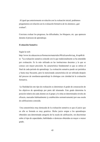 45
Al igual que anteriormente en relación con la evaluación inicial, podríamos
preguntarnos en relación con la evaluación formativa de los alumnos: ¿qué
evaluar?.
Conviene evaluar los progresos, las dificultades, los bloqueos, etc. que aparecen
durante el proceso de aprendizaje.
Evaluación Sumativa
Según la web:
http://www.ite.educacion.es/formacion/materiales/90/cd/cursofor/cap_4/cap4b.ht
m "La evaluación sumativa coincide con lo que tradicionalmente se ha entendido
por evaluación. Es la más utilizada en las instituciones docentes y la que se
conoce con mayor precisión. Su característica fundamental es que se utiliza al
final de cada periodo de aprendizaje. La evaluación sumativa puede ser periódica
y hasta muy frecuente, pero la mencionada característica de ser utilizada después
del proceso de enseñanza-aprendizaje la distingue con claridad de la evaluación
formativa.
La finalidad de este tipo de evaluación es determinar el grado de consecución de
los objetivos de aprendizaje por parte del alumnado. Este grado determina la
posición relativa de cada alumno en el grupo y lo sitúa en determinados niveles de
eficacia, marcados habitualmente (y establecidos normativamente) por una escala
de calificaciones conocida.
Una característica muy destacada de la evaluación sumativa es que el juicio que
en ella se formula es muy genérico. Dicho juicio asigna a los aprendizajes
obtenidos una determinada categoría de la escala de calificación, sin discriminar
sobre el tipo de capacidades, habilidades o destrezas obtenidas en mayor o menor
grado.
 