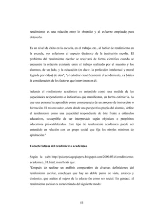 53
rendimiento es una relación entre lo obtenido y el esfuerzo empleado para
obtenerlo.
Es un nivel de éxito en la escuela, en el trabajo, etc., al hablar de rendimiento en
la escuela, nos referimos al aspecto dinámico de la institución escolar. El
problema del rendimiento escolar se resolverá de forma científica cuando se
encuentre la relación existente entre el trabajo realizado por el maestro y los
alumnos, de un lado, y la educación (es decir, la perfección intelectual y moral
lograda por éstos) de otro", "al estudiar científicamente el rendimiento, es básica
la consideración de los factores que intervienen en él.
Además el rendimiento académico es entendido como una medida de las
capacidades respondientes o indicativas que manifiestan, en forma estimativa, lo
que una persona ha aprendido como consecuencia de un proceso de instrucción o
formación. El mismo autor, ahora desde una perspectiva propia del alumno, define
el rendimiento como una capacidad respondiente de éste frente a estímulos
educativos, susceptible de ser interpretado según objetivos o propósitos
educativos pre-establecidos. Este tipo de rendimiento académico puede ser
entendido en relación con un grupo social que fija los niveles mínimos de
aprobación."
Características del rendimiento académico
Según la web: http://psicopedagogiaperu.blogspot.com/2009/03/el-rendimiento-
academico_03.html, manifiesta que:
"Después de realizar un análisis comparativo de diversas definiciones del
rendimiento escolar, concluyen que hay un doble punto de vista, estático y
dinámico, que atañen al sujeto de la educación como ser social. En general, el
rendimiento escolar es caracterizado del siguiente modo:
 