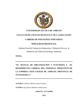 1
UNIVERSIDAD TÉCNICA DE AMBATO
FACULTAD DE CIENCIAS HUMANAS Y DE LA EDUCACIÓN
CARRERA DE PSICOLOGÍA INDUSTRIAL
MODALIDAD PRESENCIAL
Informe Final del Trabajo de Graduación o Titulación Previo a la
Obtención del Título de Psicóloga Industrial
TEMA:
“EL MANUAL DE ORGANIZACIÓN Y FUNCIONES Y EL
RENDIMIENTO LABORAL DEL PERSONAL OPERATIVO DE
LA EMPRESA OLPI CIUDAD DE AMBATO, PROVINCIA DE
TUNGURAHUA.”
AUTORA: Cárdenas Molina Ivonne Catalina.
TUTORA: Ing. Rosero Burbano Andrea Lucia.
AMBATO – ECUADOR
2015
 