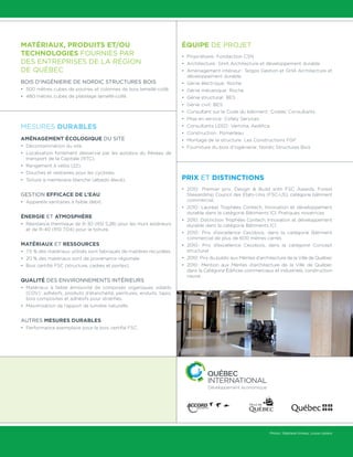 Matériaux, produits et/ou
technologies fournies par
des entreprises de la région
de Québec
Bois d’ingénierie de Nordic Structures Bois
•	 500 mètres cubes de poutres et colonnes de bois lamellé-collé;
•	 480 mètres cubes de platelage lamellé-collé.
Mesures durables
Aménagement écologique du site
•	 Décontamination du site.
•	Localisation fortement desservie par les autobus du Réseau de
transport de la Capitale (RTC).
•	 Rangement à vélos (22).
•	 Douches et vestiaires pour les cyclistes.
•	 Toiture à membrane blanche (albédo élevé).
Gestion efficace de l’eau
•	 Appareils sanitaires à faible débit.
Énergie et atmosphère
•	Résistance thermique de R-30 (RSI 5,28) pour les murs extérieurs
et de R-40 (RSI 7,04) pour la toiture.
Matériaux et ressources
•	7,5 % des matériaux utilisés sont fabriqués de matières recyclées.
•	20 % des matériaux sont de provenance régionale.
•	Bois certifié FSC (structure, cadres et portes).
Qualité des environnements intérieurs
•	Matériaux à faible émissivité de composés organiques volatils
(COV) : adhésifs, produits d’étanchéité, peintures, enduits, tapis,
bois composites et adhésifs pour stratifiés.
•	Maximisation de l’apport de lumière naturelle.
Autres mesures durables
•	Performance exemplaire pour le bois certifié FSC.
Équipe de projet
•	Propriétaire : Fondaction CSN
•	Architecture : GHA Architecture et développement durable
•	Aménagement intérieur : Tergos Gestion et GHA Architecture et
développement durable
•	Génie électrique : Roche
•	Génie mécanique : Roche
•	Génie structural : BES
•	Génie civil : BES
•	Consultant sur le Code du bâtiment : Civelec Consultants
•	Mise en service : Cofely Services
•	Consultants LEED : Vertima, Aedifica
•	Construction : Pomerleau
•	Montage de la structure : Les Constructions FGP
•	Fourniture du bois d’ingénierie : Nordic Structures Bois
Prix et distinctions
•	2010 : Premier prix, Design  Build with FSC Awards, Forest
Stewardship Council des États-Unis (FSC-US), catégorie bâtiment
commercial.
•	2010 : Lauréat Trophées Contech, Innovation et développement
durable dans la catégorie Bâtiments ICI, Pratiques novatrices
•	2010 : Distinction Trophées Contech, Innovation et développement
durable dans la catégorie Bâtiments ICI
•	2010 : Prix d’excellence Cecobois, dans la catégorie Bâtiment
commercial de plus de 600 mètres carrés
•	2010 : Prix d’excellence Cecobois, dans la catégorie Concept
structural
•	2010 : Prix du public aux Mérites d’architecture de la Ville de Québec
•	2010 : Mention aux Mérites d’architecture de la Ville de Québec
dans la Catégorie Édifices commerciaux et industriels, construction
neuve
Photos : Stéphane Groleau, Louise Leblanc
Fiche réalisée en partenariat avec
 