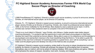 1
FC Highland Soccer Academy Announces Former FIFA World Cup
Soccer Player as Director of Coaching
(1888 PressRelease) FC Highland, Orlando’s newest youth soccer academy, is proud to announce Jeremy
Christie, an international soccer player, as its Director of Coaching.
Orlando, FL - FC Highland, Orlando’s newest soccer academy, is proud to announce international soccer
player Jeremy Christie as its Director of Coaching. Christie, who made his professional soccer debut in
1999, is the former midfielder for the All Whites, New Zealand’s men’s national soccer team. In 2010,
Christie was named in New Zealand’s team to compete in the 2010 FIFA World Cup.
“There is so much talent in Orlando,” says Christie, who follows a ‘better people make better players’
coaching philosophy. “I’m excited to get the opportunity to work with these young players to help them
develop and reach their potential as soccer players. Being able to pass on my experience and knowledge to
young players and seeing them improve is the most rewarding thing that there is. To be able to guide the
direction of the club from a Director of Coaching position is a great honor, and I will do everything I can to
make sure the players grow and develop not only on the field but also as people.”
FC Highland, Orlando’s newest soccer academy, prides itself on focusing on player development and team
building. As director of coaching, Christie will empower the players by encouraging them to express
themselves, play on instinct, and not be afraid of making mistakes. With every practice and game, Christie
will emphasize the values of respect, discipline, hard work, honesty, and integrity.
 