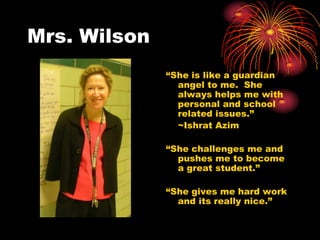 Mrs. Wilson
              “She is like a guardian
                angel to me. She
                always helps me with
                personal and school
                related issues.”
                ~Ishrat Azim

              “She challenges me and
                pushes me to become
                a great student.”

              “She gives me hard work
                and its really nice.”
 