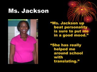 Ms. Jackson
              “Ms. Jackson up
               beat personality
               is sure to put me
               in a good mood.”

              “She has really
                helped me
                around school
                with
                translating.”
 