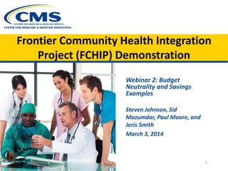 Frontier Community Health Integration
Project (FCHIP) Demonstration
Webinar 2: Budget
Neutrality and Savings
Examples
Steven Johnson, Sid
Mazumdar, Paul Moore, and
Jeris Smith
March 3, 2014

1

 