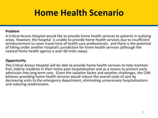 Home Health Scenario
Problem
A Critical Access Hospital would like to provide home health services to patients in outlying
areas. However, the hospital is unable to provide home health services due to insufficient
reimbursement to cover travel time of health care professionals, and there is the potential
of falling under another hospital’s jurisdiction for home health services (although the
nearest home health agency is over 60 miles away).
Opportunity
The Critical Access Hospital will be able to provide home health services to help maintain
frail, elderly residents in their home post hospitalization and as a means to prevent early
admission into long term care. Given the isolation factor and weather challenges, the CAH
believes providing home health services would reduce the overall costs of care by
decreasing visits to the emergency department, eliminating unnecessary hospitalizations
and reducing readmissions.

10

 