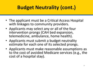 Budget Neutrality (cont.)
• The applicant must be a Critical Access Hospital
with linkages to community providers.
• Applicants may select any or all of the four
intervention prongs (CAH bed expansion,
telemedicine, ambulance, home health).
• Applicants must submit a budget neutrality
estimate for each one of its selected prongs.
• Applicants must make reasonable assumptions as
to the cost of avoided Medicare services (e.g., the
cost of a hospital stay).
14

 