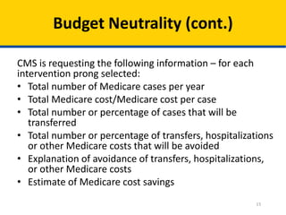 Budget Neutrality (cont.)
CMS is requesting the following information – for each
intervention prong selected:
• Total number of Medicare cases per year
• Total Medicare cost/Medicare cost per case
• Total number or percentage of cases that will be
transferred
• Total number or percentage of transfers, hospitalizations
or other Medicare costs that will be avoided
• Explanation of avoidance of transfers, hospitalizations,
or other Medicare costs
• Estimate of Medicare cost savings
15

 