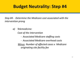 Budget Neutrality: Step #4
Step #4 - Determine the Medicare cost associated with the
intervention prong
a) Telemedicine:
Cost of the intervention
- Associated Medicare staffing costs
- Associated Medicare overhead costs
Minus Number of affected cases x Medicare
originating site facility fee

18

 