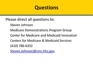 Questions
Please direct all questions to:
Steven Johnson
Medicare Demonstrations Program Group
Center for Medicare and Medicaid Innovation
Centers for Medicare & Medicaid Services
(410) 786-6332
Steven.Johnson@cms.hhs.gov

 
