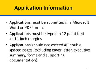 Application Information
• Applications must be submitted in a Microsoft
Word or PDF format
• Applications must be typed in 12 point font
and 1 inch margins
• Applications should not exceed 40 double
spaced pages (excluding cover letter, executive
summary, forms and supporting
documentation)
3

 