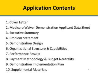 Application Contents
1. Cover Letter
2. Medicare Waiver Demonstration Applicant Data Sheet
3. Executive Summary
4. Problem Statement
5. Demonstration Design
6. Organizational Structure & Capabilities
7. Performance Results
8. Payment Methodology & Budget Neutrality
9. Demonstration Implementation Plan
4
10. Supplemental Materials

 