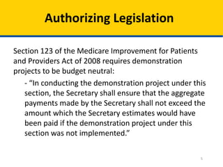 Authorizing Legislation
Section 123 of the Medicare Improvement for Patients
and Providers Act of 2008 requires demonstration
projects to be budget neutral:
- “In conducting the demonstration project under this
section, the Secretary shall ensure that the aggregate
payments made by the Secretary shall not exceed the
amount which the Secretary estimates would have
been paid if the demonstration project under this
section was not implemented.”
5

 