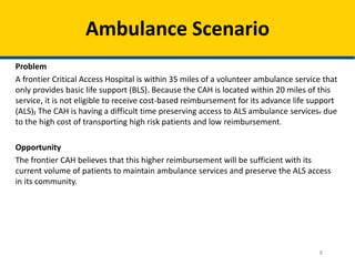 Ambulance Scenario
Problem
A frontier Critical Access Hospital is within 35 miles of a volunteer ambulance service that
only provides basic life support (BLS). Because the CAH is located within 20 miles of this
service, it is not eligible to receive cost-based reimbursement for its advance life support
(ALS), The CAH is having a difficult time preserving access to ALS ambulance services. due
to the high cost of transporting high risk patients and low reimbursement.
Opportunity
The frontier CAH believes that this higher reimbursement will be sufficient with its
current volume of patients to maintain ambulance services and preserve the ALS access
in its community.

8

 