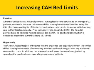 Increasing CAH Bed Limits
Problem
A frontier Critical Access Hospital provides nursing facility level services to an average of 22
patients per month. Because the nearest skilled nursing home is over 50 miles away, the
CAH often has a waiting list of five to ten local patients who prefer to receive skilled nursing
care in their local community. Prior to its conversion to a 25-bed CAH, the hospital
provided care to 40 skilled nursing patients per month. No additional construction is
needed to expand the current capacity to 35 beds
Opportunity
The Critical Access Hospital anticipates that the expanded bed capacity will meet the unmet
skilled nursing home needs of community members without having to incur any additional
construction costs. In addition, this intervention will lower the overall cost/patient by
spreading the overhead costs over a larger number of patients.

9

 