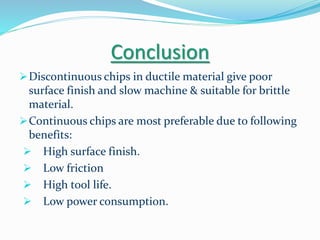 Conclusion
Discontinuous chips in ductile material give poor
surface finish and slow machine & suitable for brittle
material.
Continuous chips are most preferable due to following
benefits:
 High surface finish.
 Low friction
 High tool life.
 Low power consumption.
 