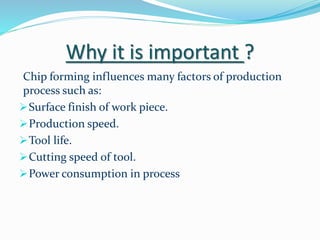 Why it is important ?
Chip forming influences many factors of production
process such as:
Surface finish of work piece.
Production speed.
Tool life.
Cutting speed of tool.
Power consumption in process
 