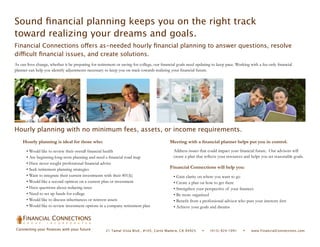 Sound financial planning keeps you on the right track
toward realizing your dreams and goals.
Financial Connections offers as-needed hourly financial planning to answer questions, resolve
difficult financial issues, and create solutions.
As our lives change, whether it be preparing for retirement or saving for college, our financial goals need updating to keep pace. Working with a fee-only financial
planner can help you identify adjustments necessary to keep you on track towards realizing your financial future.




Hourly planning with no minimum fees, assets, or income requirements.
    Hourly planning is ideal for those who:                                                Meeting with a financial planner helps put you in control.
       • Would like to review their overall financial health                                  Address issues that could impact your financial future. Our advisors will
       • Are beginning long-term planning and need a financial road map                       create a plan that reflects your resources and helps you set reasonable goals.
       • Have never sought professional financial advice
       • Seek retirement planning strategies                                               Financial Connections will help you:
       • Want to integrate their current investments with their 401(k)                        • Gain clarity on where you want to go
       • Would like a second opinion on a current plan or investment                          • Create a plan on how to get there
       • Have questions about reducing taxes                                                  • Strengthen your perspective of your finances
       • Need to set up funds for college                                                     • Be more organized
       • Would like to discuss inheritances or reinvest assets                                • Benefit from a professional advisor who puts your interests first
       • Would like to review investment options in a company retirement plan                 • Achieve your goals and dreams

    FINANCIAL CONNECT ONS
     G R O U P     I N C O R P O R A T E D

Connecting your finances with your future            21 Tamal Vista Blvd., #105, Corte Madera, CA 94925       •     (415) 924-1091    •     www.FinancialConnections.com
 