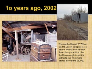 Storage building at W. Wilson
and N. Locust collapses in ice
storm. Board member Jack
Beauchamp stabilized the
building enough to get the
artifacts out. They were
stored all over the county.