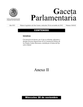 Gaceta
                            Parlamentaria
Año XVI   Palacio Legislativo de San Lázaro, miércoles 28 de noviembre de 2012   Número 3654-II


                                CONTENIDO

              Iniciativas

              Con proyecto de decreto, por el que se reforman, adicionan y
              derogan diversas disposiciones de la Constitución Política de
              los Estados Unidos Mexicanos, remitida por el titular del Eje-
              cutivo federal




                                Anexo II




                  Miércoles 28 de noviembre
 