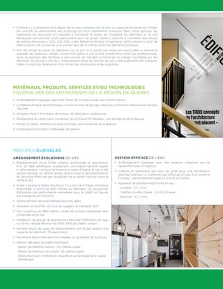 •	 Comme il y a présence d’un dépôt de sol peu compact sur le site, sa capacité portante est limitée.
De surcroît, ce phénomène est accentué lors d’un événement sismique. Dans cette optique, les
ingénieurs en structure ont travaillé à minimiser le poids de l’ossature du bâtiment et ils ont
développé une solution toute particulière pour ce projet. Celle-ci consiste à combiner des pièces
de petites dimensions (2x3, 2x4, 2x6) à des éléments de bois d’ingénierie. Cette solution a tout de
même permis de conserver une portée libre de 13 mètres entre les éléments porteurs.
•	 Afin de limiter le poids du bâtiment sur le sol, on a porté une attention particulière à réduire la
quantité de matériaux utilisés, notamment grâce à une bonne coordination entre les professionnels.
Ainsi, la position des fenêtres a été choisie de manière à minimiser la charge transférée sur les
éléments structuraux. De plus, l’espacement entre les fermes de toit a été augmenté afin d’aligner
celles-ci entre les fenêtres et d’en limiter les dimensions et les quantités.
MATÉRIAUX, PRODUITS, SERVICES ET/OU TECHNOLOGIES
FOURNIS PAR DES ENTREPRISES DE LA RÉGION DE QUÉBEC
•	 Aménagement paysager ayant fait l’objet de conseils auprès des Urbainculteurs.
•	 La Matériauthèque de Montmagny a fourni le bois de grange utilisé pour la finition intérieure de certains
volumes.
•	 Artopex a fourni le mobilier de bureau, de fabrication québécoise.
•	 Revêtement de cèdre blanc provenant de la Scierie MS Bilodeau, une entreprise de la Beauce.
•	 Portes et cadres intérieurs en bois Lambton, une entreprise de la Beauce.
•	 Composantes du béton mélangées par Demix.
MESURES DURABLES
AMÉNAGEMENT ÉCOLOGIQUE DU SITE
•	 Redéploiement d’une friche urbaine contaminée et exploitation
d’un lot déjà développé. Auparavant, une station-service logeait
à cette adresse. Lorsque l’entreprise a cessé d’opérer, le site a été
vacant pendant un certain temps. Notons que la décontamination
du site a été effectuée par l’exploitant de la station-service avant la
vente du lot.
•	 Accès à plusieurs trajets d’autobus. Il y a plus de 8 trajets d’autobus
disponibles à moins de 400 mètres du bâtiment. Ce qui permet
d’atteindre une performance exemplaire pour le crédit sur l’accès
aux transports en commun.
•	 Stationnement sécurisé intérieur pour les vélos.
•	 Vestiaires et douches (2) pour les usagers du transport actif.
•	 Une superficie de 1666 mètres carrés de surface végétalisée sera
conservée sur le site.
•	 Installation de gravier de granite pour favoriser l’infiltration de l’eau
sur le site, réduire l’érosion et l’effet d’îlot de chaleur urbain.
•	 Nombre réduit de cases de stationnement, soit 12 par rapport à la
capacité du bâtiment (75 personnes).
•	 Membrane élastomère blanche installée sur la totalité de la toiture.
•	 Gestion des eaux pluviales exemplaire :
- Bassin de rétention enfoui : 170 mètres cubes
- Bassin de rétention en toiture : 25 mètres cubes
- Étang favorisant l’infiltration naturelle et la recharge de la nappe
phréatique.
GESTION EFFICACE DE L’EAU
•	 Aménagement paysager avec des espèces indigènes qui ne
nécessitent pas d’irrigation.
•	 Collecte et traitement des eaux de pluie pour une réutilisation
dans les toilettes. Le traitement est effectué à l’aide d’un système
Éconeau, une entreprise basée à Laval et à Québec.
•	 Appareils de plomberie économe en eau :
- Lavabos : 5,7 L/min.
- Toilettes double chasse : 3 et 6 L/chasse
- Douches : 5,7 L/min.
 