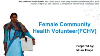 Female Community
Health Volunteer(FCHV)
Prepared by:
Milan Thapa
“The unknown health worker” who climbs up and down steep hillsides in the Himalayas to reach
children and provide safe vaccines to protect them from measles, rubella and polio.
 