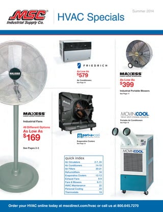 quick index
Air Circulators	 2-7, 24
Air Conditioners	 14-18
Air Filters	 20-21
Dehumidifiers	16
Evaporative Coolers	 12-13
Exhaust Fans	 8-9
Fans & Blowers	 6-11
HVAC Maintenance	 22
Personal Cooling	 23
Thermostats	19
HVAC Specials
Summer 2014
Portable Air Conditioners
See Page 16
Industrial Fans
49 Different Options
As Low As
$
169
See Pages 2-3
Evaporative Coolers
See Page 13
As Low As
$
579
Air Conditioners
See Page 15
As Low As
$
399
Industrial Portable Blowers
See Page 11
Order your HVAC online today at mscdirect.com/hvac or call us at 800.645.7270
 