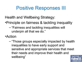 Positive Responses III
Health and Wellbeing Strategy:
•Principle on fairness & tackling inequality
– “Fairness and tackling inequalities will
underpin all that we do.”

•Action
– “Those groups especially impacted by health
inequalities to have early support and
sensitive and appropriate services that meet
their needs and improve their health and
wellbeing”
10

 