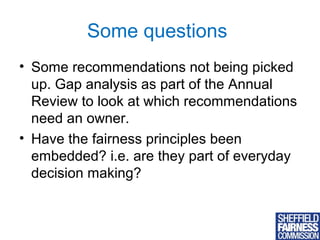 Some questions
• Some recommendations not being picked
up. Gap analysis as part of the Annual
Review to look at which recommendations
need an owner.
• Have the fairness principles been
embedded? i.e. are they part of everyday
decision making?

11

 