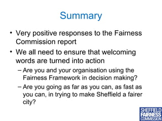 Summary
• Very positive responses to the Fairness
Commission report
• We all need to ensure that welcoming
words are turned into action
– Are you and your organisation using the
Fairness Framework in decision making?
– Are you going as far as you can, as fast as
you can, in trying to make Sheffield a fairer
city?
13

 