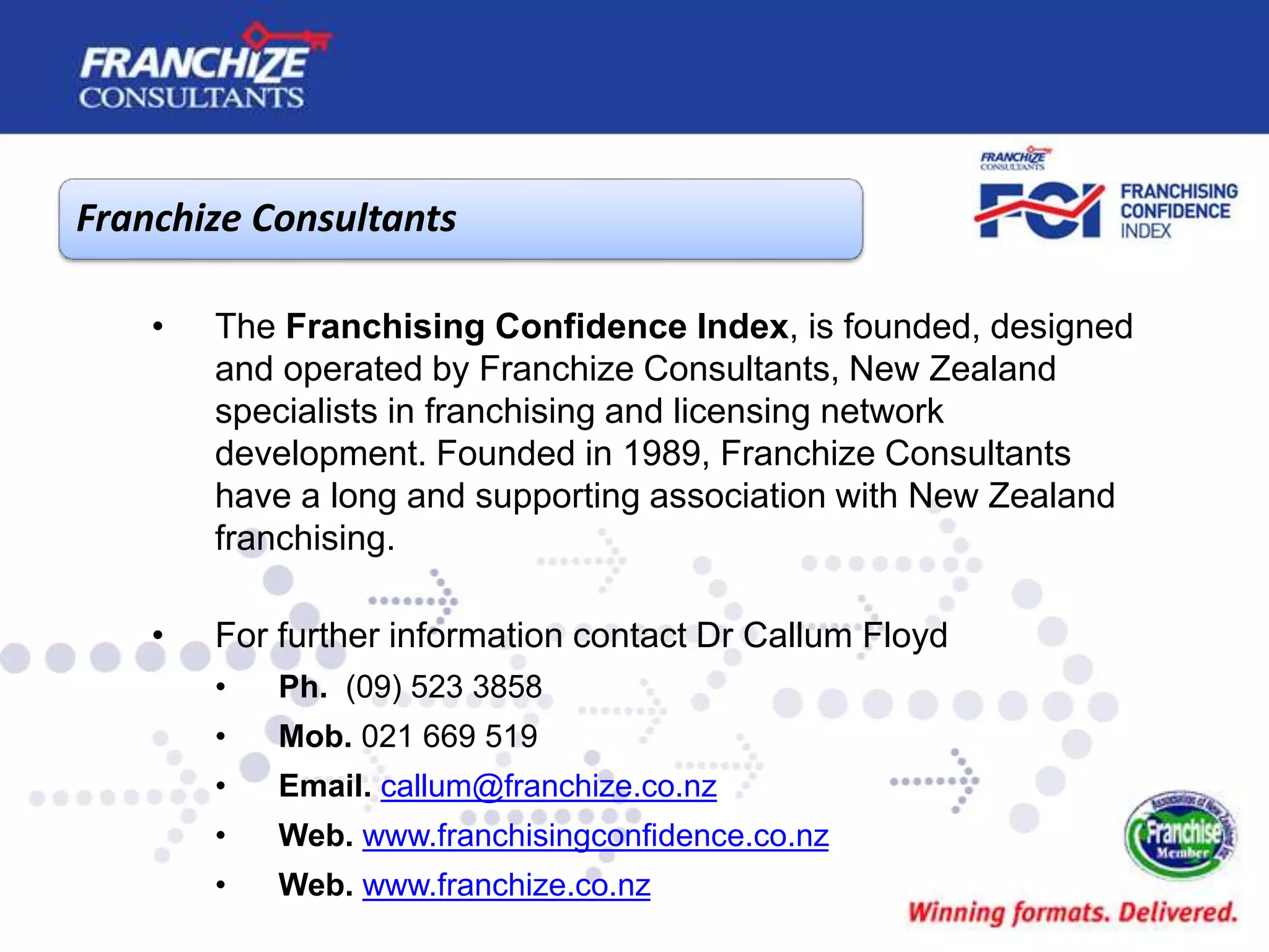 Franchize Consultants
• The Franchising Confidence Index, is founded, designed
and operated by Franchize Consultants, New Zealand
specialists in franchising and licensing network
development. Founded in 1989, Franchize Consultants
have a long and supporting association with New Zealand
franchising.
• For further information contact Dr Callum Floyd
• Ph. (09) 523 3858
• Mob. 021 669 519
• Email. callum@franchize.co.nz
• Web. www.franchisingconfidence.co.nz
• Web. www.franchize.co.nz
 