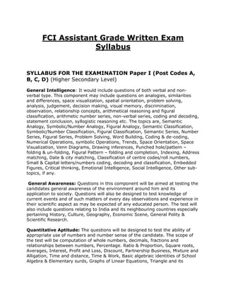 FCI Assistant Grade Written Exam
                   Syllabus


SYLLABUS FOR THE EXAMINATION Paper I (Post Codes A,
B, C, D) (Higher Secondary Level)

General Intelligence: It would include questions of both verbal and non-
verbal type. This component may include questions on analogies, similarities
and differences, space visualization, spatial orientation, problem solving,
analysis, judgement, decision making, visual memory, discrimination,
observation, relationship concepts, arithmetical reasoning and figural
classification, arithmetic number series, non-verbal series, coding and decoding,
statement conclusion, syllogistic reasoning etc. The topics are, Semantic
Analogy, Symbolic/Number Analogy, Figural Analogy, Semantic Classification,
Symbolic/Number Classification, Figural Classification, Semantic Series, Number
Series, Figural Series, Problem Solving, Word Building, Coding & de-coding,
Numerical Operations, symbolic Operations, Trends, Space Orientation, Space
Visualization, Venn Diagrams, Drawing inferences, Punched hole/pattern –
folding & un-folding, Figural Pattern – folding and completion, Indexing, Address
matching, Date & city matching, Classification of centre codes/roll numbers,
Small & Capital letters/numbers coding, decoding and classification, Embedded
Figures, Critical thinking, Emotional Intelligence, Social Intelligence, Other sub-
topics, if any.

 General Awareness: Questions in this component will be aimed at testing the
candidates general awareness of the environment around him and its
application to society. Questions will also be designed to test knowledge of
current events and of such matters of every day observations and experience in
their scientific aspect as may be expected of any educated person. The test will
also include questions relating to India and its neighbouring countries especially
pertaining History, Culture, Geography, Economic Scene, General Polity &
Scientific Research.

Quantitative Aptitude: The questions will be designed to test the ability of
appropriate use of numbers and number sense of the candidate. The scope of
the test will be computation of whole numbers, decimals, fractions and
relationships between numbers, Percentage. Ratio & Proportion, Square roots,
Averages, Interest, Profit and Loss, Discount, Partnership Business, Mixture and
Alligation, Time and distance, Time & Work, Basic algebraic identities of School
Algebra & Elementary surds, Graphs of Linear Equations, Triangle and its
 