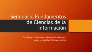 Seminario Fundamentos 
de Ciencias de la 
Información 
Coordinado por la profesora Lourdes Feria Basurto 
desde la ciudad de Colima en México 
 