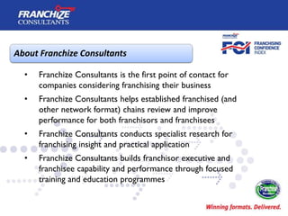 About Franchize Consultants

  •   Franchize Consultants is the first point of contact for
      companies considering franchising their business
  •   Franchize Consultants helps established franchised (and
      other network format) chains review and improve
      performance for both franchisors and franchisees
  •   Franchize Consultants conducts specialist research for
      franchising insight and practical application
  •   Franchize Consultants builds franchisor executive and
      franchisee capability and performance through focused
      training and education programmes
 