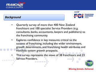 Background

    •   Quarterly survey of more than 400 New Zealand
        franchisors and 100 specialist Service Providers (e.g.
        consultants, banks, accountants, lawyers and publishers) to
        the franchising community.
    •   Explores confidence in key measures critical to the
        success of franchising, including the wider environment,
        growth determinants, and franchising health attributes and
        franchise system growth prospects.
    •   This survey represents the views of 38 franchisors and 23
        Service Providers.
 