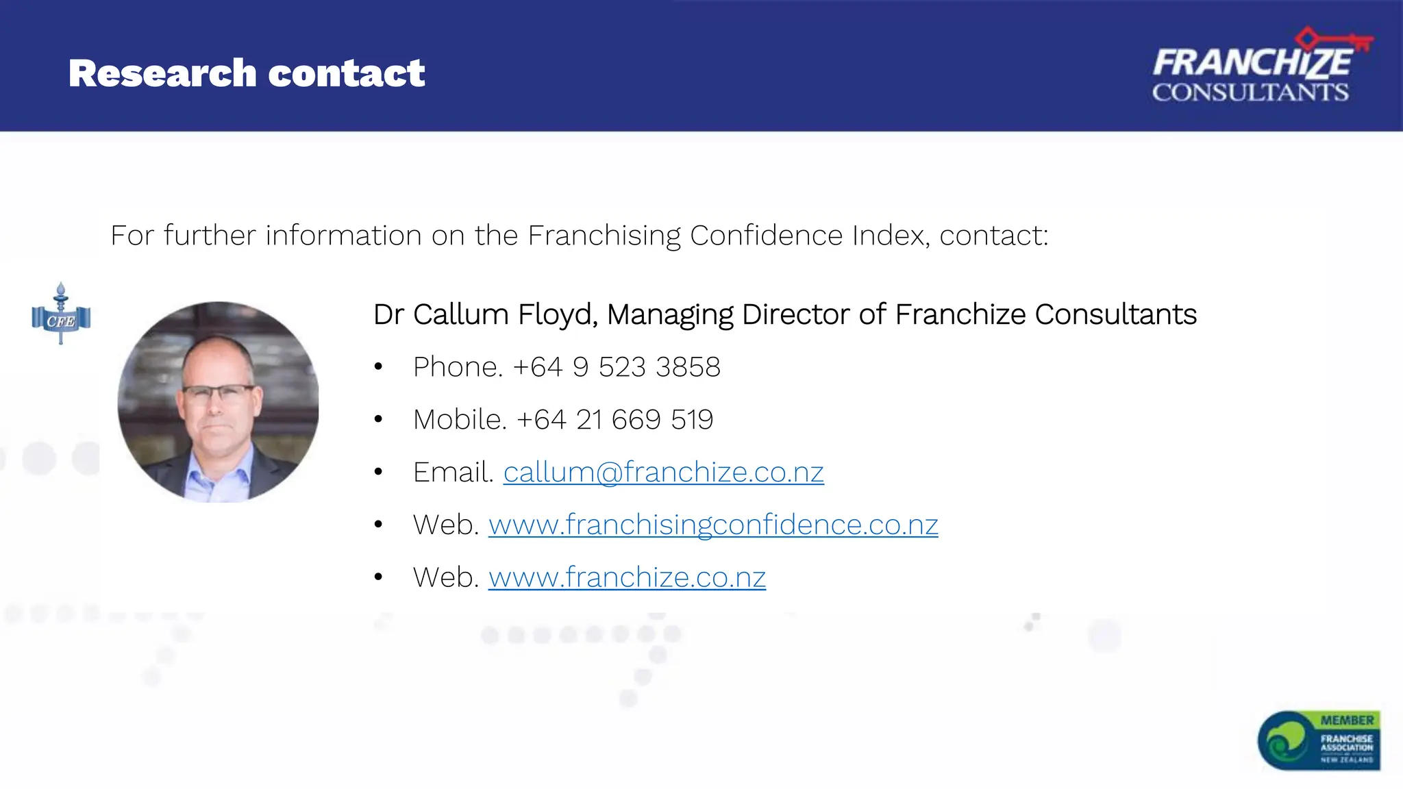 Research contact
For further information on the Franchising Confidence Index, contact:
Dr Callum Floyd, Managing Director of Franchize Consultants
• Phone. +64 9 523 3858
• Mobile. +64 21 669 519
• Email. callum@franchize.co.nz
• Web. www.franchisingconfidence.co.nz
• Web. www.franchize.co.nz
 