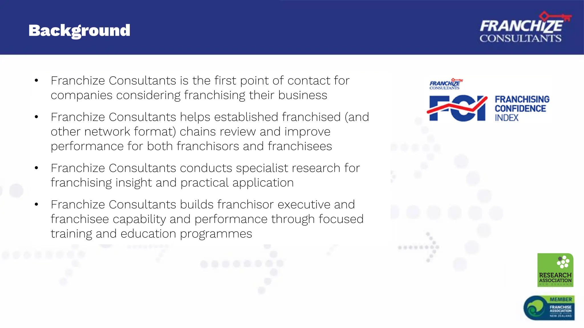 Background
• Franchize Consultants is the first point of contact for
companies considering franchising their business
• Franchize Consultants helps established franchised (and
other network format) chains review and improve
performance for both franchisors and franchisees
• Franchize Consultants conducts specialist research for
franchising insight and practical application
• Franchize Consultants builds franchisor executive and
franchisee capability and performance through focused
training and education programmes
 