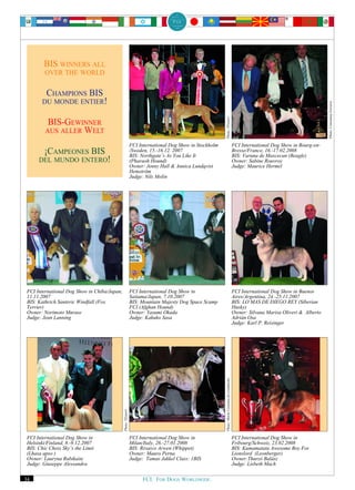 BIS WINNERS ALL
        OVER THE WORLD


        CHAMPIONS BIS
       DU MONDE ENTIER!




                                                                                                                                                                                         Photo: Constanza Ferraris
                                                                                                         Photo: TExterri
         BIS-GEWINNER
        AUS ALLER WELT
                                                               FCI International Dog Show in Stockholm                                         FCI International Dog Show in Bourg-en-
        ¡CAMPEONES BIS                                         /Sweden, 15.-16.12. 2007
                                                               BIS: Northgate’s As You Like It
                                                                                                                                               Bresse/France, 16.-17.02.2008
                                                                                                                                               BIS: Varuna de Maxcecan (Beagle)
     DEL MUNDO ENTERO!                                         (Pharaoh Hound)                                                                 Owner: Sabine Rouvroy
                                                               Owner: Jenny Hall & Annica Lundqvist                                            Judge: Maurice Hermel
                                                               Hemström
                                                               Judge: Nils Molin




FCI International Dog Show in Chiba/Japan,                     FCI International Dog Show in                                                   FCI International Dog Show in Buenos
11.11.2007                                                     Saitama/Japan, 7.10.2007                                                        Aires/Argentina, 24.-25.11.2007
BIS: Kathrich Santeric Windfall (Fox                           BIS: Mountain Majesty Dog Space Scamp                                           BIS: LO MAS DE DIEGO REY (Siberian
Terrier)                                                       FCI (Afghan Hound)                                                              Husky)
Owner: Norimoto Murase                                         Owner: Yasumi Okada                                                             Owner: Silvana Marisa Oliveri & Alberto
Judge: Jean Lanning                                            Judge: Kakuko Sasa                                                              Adrián Osa
                                                                                                                                               Judge: Karl P. Reisinger
                                                                                                         Photo: Maria Costanza de Liedekerke
                                             Photo: TExterri




FCI International Dog Show in                                  FCI International Dog Show in                                                   FCI International Dog Show in
Helsinki/Finland, 8.-9.12.2007                                 Milan/Italy, 26.-27.01.2008                                                     Fribourg/Schweiz, 23.02.2008
BIS: Chic Choix Sky’s the Limit                                BIS: Rivarco Arwen (Whippet)                                                    BIS: Kumamatata Awesome Boy For
(Lhasa apso )                                                  Owner: Mauro Perna                                                              Lionslord (Leonberger)
Owner: Lauryna Rubikaite                                       Judge: Tamas Jakkel Class: 1BIS                                                 Owner:Thurzó Balász
Judge: Giuseppe Alessandra                                                                                                                     Judge: Lisbeth Mach

34                                                                  FCI. FOR DOGS WORLDWIDE.
 