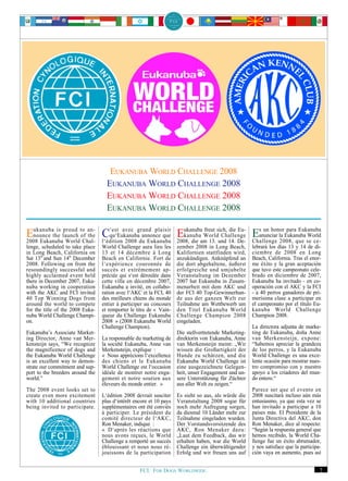EUKANUBA WORLD CHALLENGE 2008
                                    EUKANUBA WORLD CHALLENGE 2008
                                    EUKANUBA WORLD CHALLENGE 2008
                                    EUKANUBA WORLD CHALLENGE 2008

Eukanubathe launch to an- C‘est avec grand plaisir Eukanubaam 13. sich, 14. De- Esanunciar la Eukanuba se ce-
  nounce
           is proud
                    of the   qu‘Eukanuba annonce que
                                                               freut     die Eu-
                                                       kanuba World Challenge
2008 Eukanuba World Chal- l‘édition 2008 du Eukanuba 2008, die       und
                                                                                     un honor para Eukanuba
                                                                                 Challenge 2008, que
                                                                                                       World

lenge, scheduled to take place    World Challenge aura lieu les      zember 2008 in Long Beach,        lebrará los días 13 y 14 de di-
in Long Beach, California on      13 et 14 décembre à Long           Kalifornien stattfinden wird,     ciembre de 2008 en Long
Sat 13th and Sun 14th December    Beach en Californie. Fort de       anzukündigen. Anknüpfend an       Beach, California. Tras el enor-
2008. Following on from the       l‘expérience couronnée de          die dort abgehaltene, äußerst     me éxito y la gran aceptación
resoundingly successful and       succès et extrêmement ap-          erfolgreiche und umjubelte        que tuvo este campeonato cele-
highly acclaimed event held       préciée qui s‘est déroulée dans    Veranstaltung im Dezember         brado en diciembre de 2007,
there in December 2007, Euka-     cette ville en décembre 2007,      2007 hat Eukanuba in Zusam-       Eukanuba ha invitado - en co-
nuba working in cooperation       Eukanuba a invité, en collabo-     menarbeit mit dem AKC und         operación con el AKC y la FCI
with the AKC and FCI invited      ration avec l‘AKC et la FCI, 40    der FCI 40 Top-Gewinnerhun-       - a 40 perros ganadores de pri-
40 Top Winning Dogs from          des meilleurs chiens du monde      de aus der ganzen Welt zur        merísima clase a participar en
around the world to compete       entier à participer au concours    Teilnahme am Wettbewerb um        el campeonato por el título Eu-
for the title of the 2008 Euka-   et remporter le titre de « Vain-   den Titel Eukanuba World          kanuba World Challenge
nuba World Challenge Champi-      queur du Challenge Eukanuba        Challenge Champion 2008           Champion 2008.
on.                               2008 » (2008 Eukanuba World        eingeladen.
                                  Challenge Champion).                                                 La directora adjunta de marke-
Eukanuba’s Associate Market-                                         Die stellvertretende Marketing-   ting de Eukanuba, doña Anne
ing Director, Anne van Mer-       La responsable du marketing de     direktorin von Eukanuba, Anne     van Merkensteijn, expone:
kensteijn says, “We recognize     la société Eukanuba, Anne van      van Merkensteijn meint: „Wir      “Sabemos apreciar la grandeza
the magnificence of dogs and      Merkensteijn, explique :           wissen die Großartigkeit der      de los perros, y la Eukanuba
the Eukanuba World Challenge      « Nous apprécions l‘excellence     Hunde zu schätzen, und die        World Challenge es una exce-
is an excellent way to demon-     des chiens et le Eukanuba          Eukanuba World Challenge ist      lente ocasión para mostrar nues-
strate our commitment and sup-    World Challenge est l‘occasion     eine ausgezeichnete Gelegen-      tro compromiso con y nuestro
port to the breeders around the   idéale de montrer notre enga-      heit, unser Engagement und un-    apoyo a los criadores del mun-
world.”                           gement et notre soutien aux        sere Unterstützung für Züchter    do entero.“
                                  éleveurs du monde entier. »        aus aller Welt zu zeigen.“
The 2008 event looks set to                                                                            Parece ser que el evento en
create even more excitement       L‘édition 2008 devrait susciter    Es sieht so aus, als würde die    2008 suscitará incluso aún más
with 10 additional countries      plus d‘intérêt encore et 10 pays   Veranstaltung 2008 sogar für      entusiasmo, ya que esta vez se
being invited to participate.     supplémentaires ont été conviés    noch mehr Aufregung sorgen,       han invitado a participar a 10
                                  à participer. Le président du      da diesmal 10 Länder mehr zur     países más. El Presidente de la
                                  comité directeur de l‘AKC,         Teilnahme eingeladen wurden.      Junta Directiva del AKC, don
                                  Ron Menaker, indique :             Der Vorstandsvorsitzende des      Ron Menaker, dice al respecto:
                                  « D‘après les réactions que        AKC, Ron Menaker dazu:            “Según la respuesta general que
                                  nous avons reçues, le World        „Laut dem Feedback, das wir       hemos recibido, la World Cha-
                                  Challenge a remporté un succès     erhalten haben, war die World     llenge fue un éxito abrumador,
                                  éblouissant et nous nous ré-       Challenge ein überwältigender     y nos satisface que la participa-
                                  jouissons de la participation      Erfolg und wir freuen uns auf     ción vaya en aumento, pues así


                                                   FCI. FOR DOGS WORLDWIDE.                                                            7
 