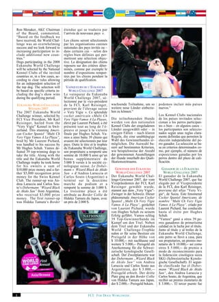 Ron Menaker, AKC Chairman           étendue qui se traduira par
of the Board, commented,            l‘arrivée de nouveaux pays ».
“Based on the feedback we
have received, the World Chal-      Les chiens seront sélectionnés
lenge was an overwhelming           par les organisations canines
success and we look forward to      nationales des pays invités ou –
increasing participation to in-     dans certains cas – selon des
clude additional new coun-          règles bien définies qui per-
tries.”                             mettront une sélection objec-
Dogs participating in the 2008      tive. La désignation des chiens
Eukanuba World Challenge            reposera sur des critères déter-
will be selected by the National    minés, comme par exemple le
Kennel Clubs of the invited         nombre d‘expositions rempor-
countries or, in a few cases, ac-   tées par les chiens pendant la
cording to clear rules allowing     période de qualification.
for an independent selection of
the top dog. The selection will       VAINQUEURS DE L‘EUKANUBA
be based on specific criteria in-       WORLD CHALLENGE 2007
cluding the dog’s show wins         Le vainqueur du Eukanuba
during the qualifying period.       World Challenge 2007, sé-
                                    lectionné par le vice-président
 EUKANUBA WORLD CHALLENGE           de la FCI, Karl Reisinger,           wachsende Teilnahme, um so         podemos incluir más países
         WINNERS 2007               provient de l‘élevage suisse         weitere neue Länder einbezie-      nuevos.“
The 2007 Eukanuba World             « Very Vigie ». Ce splendide         hen zu können.“
Challenge winner, selected by       cocker américain «Multi Ch                                              Los Kennel Clubs nacionales
FCI Vice President, Mr Karl         Very Vigie Vamos A La Playa»,        Die teilnehmenden Hunde            de los países invitados selec-
Reisinger, hailed from the          élevé par Laurent Pichard, a été     werden von den nationalen          cionan a los perros participan-
“Very Vigie” Kennel in Swit-        présenté tout au long de l‘é-        Kennel Clubs der eingeladenen      tes o bien – en algunos casos –
zerland. This stunning Ameri-       preuve et jusqu‘à la victoire        Länder ausgewählt oder – in        los participantes son seleccio-
can Cocker Spaniel “Multi Ch        finale par Hughes Schuh. Va-         einigen Fällen – nach klaren       nados según unas reglas clara-
Very Vigie Vamos A La Playa”,       mos a ainsi battu 39 chiens qui      Regeln, die eine unabhängige       mente definidas que permiten la
bred by Mr Laurent Pichard,         avaient été sélectionnés par leur    Wahl des Gewinnerhundes er-        elección independiente del pe-
was handled to his success by       pays. Outre le titre et le trophée   möglichen. Die Auswahl ba-         rro ganador. La selección se ba-
Mr Hughes Schuh. Vamos de-          du Eukanuba World Challenge,         siert auf bestimmten Kriterien,    sa en criterios determinados co-
feated 39 top-winning dogs to       son propriétaire a remporté une      wie beispielsweise der Anzahl      mo, por ejemplo, el número de
take the title. Along with the      somme de 10.000 $ ainsi qu‘un        der gewonnenen Ausstellungen       exposiciones ganadas por los
title and the Eukanuba World        bonus supplémentaire de              der Hunde innerhalb des Quali-     perros dentro del plazo de cali-
Challenge trophy he took home       5.000 $ versés à la société cy-      fikationszeitraums.                ficación.
for his owners a sum of             nologique suisse. Le Dober-
$10,000 prize money and a fur-      mann « Wizard Black de Akido            GEWINNER DER EUKANUBA             GANADOR DE LA EUKANUBA
ther $5,000 recognition prize       San » d‘Andrea Laruccia et              WORLD CHALLENGE 2007                WORLD CHALLENGE 2007
money for the Swiss Kennel          Carlos Souto (Argentine) a           Der Eukanuba World Chal-           El ganador de la Eukanuba
Club. The runner-up was An-         terminé sur la deuxième              lenge-Gewinner 2007, der vom       World Challenge 2007, que fue
drea Laruccia and Carlos Sou-       marche du podium et a                Vizepräsidenten der FCI, Karl      elegido por el Vicepresidente
to‘s Dobermann “Wizard Black        remporté la somme de 3.000 $.        Reisinger gewählt wurde,           de la FCI, don Karl Reisinger,
de Akido San” from Argentina,       La troisième place a été             stammt aus dem „Very Vigie“-       proviene del afijo “Very Vi-
who received $3,000 prize           attribuée au Border Collie de        Zwinger in der Schweiz. Dieser     gie“, de Suiza. Este fenomenal
money. The first runner-up          Hideka Tamura du Japon, avec         phänomenale American Cocker        Cocker Spaniel Americano, de
was Hideka Tamura‘s Border          un prix de 2.000 $.                  Spaniel „Multi Ch Very Vigie       nombre “Multi Ch Very Vigie
                                                                         Vamos A La Playa“, gezüchtet       Vamos A La Playa“, criado por
                                                                         von Laurent Pichard, wurde         Laurent Pichard, fue conducido
                                                                         von Hughes Schuh zu seinem         hasta el éxito por Hughes
                                                                         Erfolg geführt. Vamos schlug       Schuh.
                                                                         39 Top-Gewinnerhunde im            “Vamos“ ganó a otros 39 pe-
                                                                         Kampf um den Titel. Neben          rros ganadores de primerísima
                                                                         dem Titel und der Eukanuba         calidad en la lucha por el título.
                                                                         World Challenge-Trophäe            Junto al título y al trofeo de la
                                                                         nahm er für seine Besitzer ein     Eukanuba World Challenge,
                                                                         Preisgeld in der Höhe von          este perro se llevó a casa, para
                                                                         $ 10.000,-- mit nachhause und      sus propietarios, un premio mo-
                                                                         weitere $ 5.000,-- Preisgeld als   netario de $ 10.000,-- así como
                                                                         Anerkennung für die Schwei-        otros $ 5.000,-- de premio a
                                                                         zerische kynologische Gesell-      modo de reconocimiento para
                                                                         schaft. Der Zweitplatzierte war    la federación cinológica suiza
                                                                         der Dobermann „Wizard Black        SKG (Schweizerische Kynolo-
                                                                         de Akido San“ von Andrea           gische Gesellschaft). El segun-
                                                                         Laruccia und Carlos Souto aus      do clasificado fue el Dober-
                                                                         Argentinien, der $ 3.000,--        mann “Wizard Black de Akido
                                                                         Preisgeld erhielt. Der dritte      San“, den Andrea Laruccia y
                                                                         Platz ging an den Border Collie    Carlos Souto, de Argentina, que
                                                                         von Hideka Tamura aus Japan,       recibió un premio monetario de
                                                                         der $ 2.000,-- Preisgeld bekam.    $ 3.000,--. El tercer puesto fue


8                                                     FCI. FOR DOGS WORLDWIDE.
 