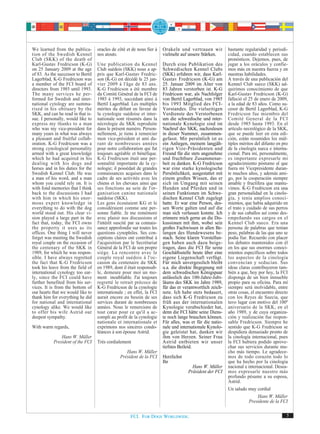 We learned from the publica-        oracles de côté et de nous fier à   Orakeln und vertrauen wir          bastante regularidad y periodi-
tion of the Swedish Kennel          nos atouts.                         vielmehr auf unsere Stärken.       cidad, cuando establecen sus
Club (SKK) of the death of                                                                                 pronósticos. Dejemos, pues, de
Karl-Gustav Fredricson (K-G)        Une publication du Kennel           Durch eine Publikation des         jugar a los oráculos y confie-
on 25 January 2009 at the age       Club suédois (SKK) nous a ap-       Schwedischen Kennel Clubs          mos más en nuestra fuerza y en
of 83. As the successor to Bertil   pris que Karl-Gustav Fredric-       (SKK) erfuhren wir, dass Karl-     nuestras habilidades.
Lagerblad, K-G Fredricson was       son (K-G) est décédé le 25 jan-     Gustav Fredricson (K-G) am         A través de una publicación del
a member of the FCI board of        vier 2009 à l'âge de 83 ans.        25. Januar 2009 im Alter von       Kennel Club sueco (SKK) ad-
directors from 1985 until 1993.     K-G Fredricson a été membre         83 Jahren verstorben ist. K-G      quirimos conocimiento de que
The many services he per-           du Comité Général de la FCI de      Fredricson war, als Nachfolger     Karl-Gustav Fredricson (K-G)
formed for Swedish and inter-       1985 à 1993, succédant ainsi à      von Bertil Lagerblad, von 1985     falleció el 25 de enero de 2009,
national cytology are summa-        Bertil Lagerblad. Les multiples     bis 1993 Mitglied des FCI-         a la edad de 83 años. Como su-
rised in his obituary by the        mérites du défunt en faveur de      Vorstandes. Die vielseitigen       cesor de Bertil Lagerblad, K-G
SKK, and can be read in that is-    la cynologie suédoise et inter-     Verdienste des Verstorbenen        Fredricson fue miembro del
sue. I personally, would like to    nationale sont résumés dans la      um die schwedische und inter-      Comité General de la FCI
express my thanks to a man          nécrologie du SKK reproduite        nationale Kynologie sind im        desde 1985 hasta 1993. En el
who was my vice-president for       dans le présent numéro. Person-     Nachruf des SKK, nachzulesen       artículo necrológico de la SKK,
many years in what was always       nellement, je tiens à remercier     in dieser Nummer, zusammen-        que se puede leer en esta edi-
a pleasant and fruitful collab-     mon vice-président et ami du-       gefasst. Mir persönlich ist es     ción, están resumidos los múl-
oration. K-G Fredricson was a       rant de nombreuses années           ein Anliegen, meinem langjäh-      tiples méritos del difunto en pro
strong cynological personality      pour notre collaboration qui fut    rigen Vize-Präsidenten und         de la cinología sueca e interna-
armed with a great knowledge        toujours agréable et bénéfique.     Freund für die stets angenehme     cional. Para mí, personalmente,
which he had acquired in his        K-G Fredricson était une per-       und fruchtbare Zusammenar-         es importante expresarle mi
dealing with his dogs and           sonnalité importante de la cy-      beit zu danken. K-G Fredricson     agradecimiento póstumo al que
horses and in his duties for the    nologie; il possédait de grandes    war eine starke kynologische       fuera mi Vicepresidente duran-
Swedish Kennel Club. He was         connaissances acquises dans le      Persönlichkeit, ausgestattet mit   te muchos años, y además ami-
a man of his word, and a man        cadre de ses activités avec les     einem großen Wissen, das er        go, por la cooperación siempre
whom you could rely on. It is       chiens et les chevaux ainsi que     sich im Umgang mit seinen          amable y fructífera que mantu-
with fond memories that I think     ses fonctions au sein de l'or-      Hunden und Pferden und in          vimos. K-G Fredricson era una
back to the discussions I had       ganisation canine nationale         seinen Funktionen im Schwe-        gran personalidad en la cinolo-
with him in which his enor-         suédoise (SKK).                     dischen Kennel Club zugelegt       gía, y tenía amplios conoci-
mous expert knowledge in            Les gens écoutaient KG et le        hatte. Er war eine Person, des-    mientos, que había adquirido en
everything to do with the dog       considéraient comme une per-        sen Worte galten und auf die       el trato y cuidado de sus perros
world stood out. His clear vi-      sonne fiable. Je me remémore        man sich verlassen konnte. Ich     y de sus caballos así como des-
sion played a large part in the     avec plaisir nos discussions et     erinnere mich gerne an die Dis-    empeñando sus cargos en el
fact that, today, the FCI owns      l'intérêt suscité par sa connais-   kussionen mit ihm, wobei sein      Kennel Club sueco. Era una
the property it uses as its         sance approfondie sur toutes les    großes Fachwissen in allen Be-     persona de palabras que tenían
offices. One thing I will never     questions cynophiles. Ses con-      langen des Hundewesens be-         peso, palabras de las que uno se
forget was meeting the Swedish      ceptions claires ont contribué à    stach. Seine klaren Vorstellun-    podía fiar. Recuerdo con placer
royal couple on the occasion of     l'acquisition par le Secrétariat    gen haben auch dazu beige-         los debates mantenidos con él
the centenary of the SKK in         Général de la FCI de son propre     tragen, dass die FCI für seine     en los que sus enormes conoci-
1989, for which he was respon-      siège. La rencontre avec le         Geschäftsstelle heute über eine    mientos específicos sobre todos
sible. I have always regretted      couple royal suédois à l'oc-        eigene Liegenschaft verfügt.       los aspectos de la cinología
the fact that K-G Fredricson        casion du centenaire du SKK         Für mich unvergesslich bleibt      convencían y seducían. Sus
took his leave from the field of    en 1989, dont il était responsab-   u.a. die direkte Begegnung mit     ideas claras contribuyeron tam-
international cynology too ear-     le, demeure pour moi un mo-         dem schwedischen Königspaar        bién a que, hoy por hoy, la FCI
ly, since the FCI could have        ment inoubliable. J'ai toujours     anlässlich des 100-Jahre-Jubi-     disponga de un bien inmueble
further benefited from his ser-     regretté le retrait précoce de      läums des SKK im Jahre 1989,       propio para su oficina. Para mí
vices. It is from the bottom of     K-G Fredricson de la cynologie      für das er verantwortlich zeich-   siempre será inolvidable, entre
our hearts that we would like to    internationale ; en effet, la FCI   nete. Ich habe stets bedauert,     otras cosas, el encuentro directo
thank him for everything he did     aurait encore eu besoin de ses      dass sich K-G Fredricson zu        con los Reyes de Suecia, que
for national and international      services durant de nombreuses       früh aus der internationalen       tuvo lugar con motivo del 100º
cynology alike. We would like       années. Nous le remercions de       Kynologie verabschiedet hat,       aniversario de la SKK, en el
to offer his wife Astrid our        tout cœur pour ce qu'il a ac-       denn die FCI hätte seine Diens-    año 1989, y de cuya organiza-
deepest sympathy.                   compli au profit de la cynologie    te noch lange brauchen können.     ción y realización fue respon-
                                    nationale et internationale et      Für alles, was er für die natio-   sable Fredricson. Siempre he
With warm regards,                  exprimons nos sincères condo-       nale und internationale Kynolo-    sentido que K-G Fredricson se
                                    léances à son épouse Astrid.        gie geleistet hat, danken wir      despidiera demasiado pronto de
               Hans W. Müller                                           ihm von Herzen. Seiner Frau        la cinología internacional, pues
           President of the FCI     Très cordialement                   Astrid entbieten wir unser         la FCI hubiera podido aprove-
                                                                        tiefstes Beileid.                  char sus servicios durante mu-
                                                   Hans W. Müller                                          cho más tiempo. Le agradece-
                                                Président de la FCI     Herzlichst                         mos de todo corazón todo lo
                                                                        Ihr                                que ha hecho por la cinología
                                                                                       Hans W. Müller      nacional e internacional. Desea-
                                                                                     Präsident der FCI     mos expresarle nuestro más
                                                                                                           profundo pésame a su esposa,
                                                                                                           Astrid.
                                                                                                           Un saludo muy cordial
                                                                                                                         Hans W. Müller
                                                                                                                     Presidente de la FCI


                                                      FCI. FOR DOGS WORLDWIDE.                                                             5
 