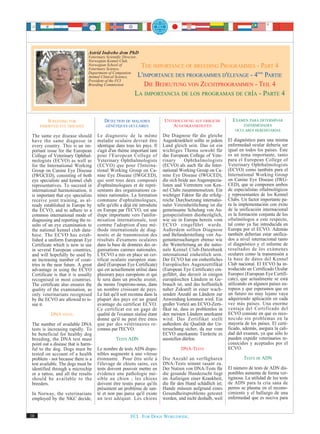 Astrid Indrebo dvm PhD
                                Veterinary Scientific Director,
                                Norwegian Kennel Club,
                                Norwegian School of
                                Veterinary Science,
                                                               THE IMPORTANCE OF BREEDING PROGRAMMES - PART 4
                                Department of Companion
                                Animal Clinical Science,      L'IMPORTANCE DES PROGRAMMES D'ÉLEVAGE - 4ème PARTIE
                                President of the FCI
                                Breeding Commission              DIE BEDEUTUNG VON ZUCHTPROGRAMMEN - TEIL 4
                                                             LA IMPORTANCIA DE LOS PROGRAMAS DE CRÍA - PARTE 4


         SCREENING FOR                    DÉTECTION DE MALADIES             UNTERSUCHUNG AUF ERBLICHE           EXAMEN PARA DETERMINAR
     INHERITED EYE DISEASES                GÉNÉTIQUES OCULAIRES                AUGENKRANKHEITEN                       ENFERMEDADES
                                                                                                                  OCULARES HEREDITARIAS
 The same eye disease should         Le diagnostic de la même              Die Diagnose für die gleiche
 have the same diagnose in           maladie oculaire devrait être         Augenkrankheit sollte in jedem     El diagnóstico para una misma
 every country. This is an im-       identique dans tous les pays. Il      Land gleich sein. Das ist ein      enfermedad ocular debería ser
 portant issue for the European      s'agit d'un thème important tant      wichtiges Thema sowohl für         igual en todos los países. Éste
 College of Veterinary Ophthal-      pour l'European College of            das European College of Vete-      es un tema importante, tanto
 mologists (ECVO) as well as         Veterinary Ophthalmologists           rinary       Ophthalmologists      para el European College of
 for the International Working       (ECVO) que pour l'Interna-            (ECVO) als auch für die Inter-     Veterinary Ophthalmologists
 Group on Canine Eye Disease         tional Working Group on Ca-           national Working Group on Ca-      (ECVO) como también para el
 (IWGCED), consisting of both        nine Eye Disease (IWGCED),            nine Eye Disease (IWGCED),         International Working Group
 eye specialists and kennel club     qui sont tous deux composés           die sich beide aus Augenspezia-    on Canine Eye Disease (IWG-
 representatives. To succeed in      d'ophtalmologues et de repré-         listen und Vertretern von Ken-     CED), que se componen ambos
 international harmonisation, it     sentants des organisations ca-        nel Clubs zusammensetzen. Ein      de especialistas oftalmológicos
 is important that eye specialists   nines nationales. La formation        wichtiger Faktor für die erfolg-   y representantes de los Kennel
 receive joint training, as al-      commune d'ophtalmologues,             reiche Durchsetzung internatio-    Clubs. Un factor importante pa-
 ready established in Europe by      telle qu'elle a déjà été introduite   naler Vereinheitlichung ist die    ra la implementación con éxito
 the ECVO, and to adhere to a        en Europe par l'ECVO, est une         gemeinsame Schulung von Au-        de la unificación internacional
 common international mode of        étape importante vers l'unifor-       genspezialisten diesbezüglich,     es la formación conjunta de los
 diagnosing and reporting the re-    misation internationale, tout         wie sie in Europa bereits vom      oftalmólogos a este respecto,
 sults of an eye examination to      comme l'adoption d'une mé-            ECVO eingeführt wurde.             tal como ya fue introducida en
 the national kennel club data-      thode internationale de diag-         Außerdem sollten Diagnose          Europa por el ECVO. Además
 base. The ECVO has estab-           nostic et de transmission des         und Befunderstellung von Au-       también deberían estar unifica-
 lished a uniform European Eye       résultats d'examens oculaires         genuntersuchungen ebenso wie       dos a nivel internacional tanto
 Certificate which is now in use     dans la base de données des or-       die Weiterleitung an die natio-    el diagnóstico y el informe de
 in several European countries,      ganisations canines nationales.       nale Kennel Club-Datenbank         resultados de los exámenes
 and will hopefully be used by       L'ECVO a mis en place un cer-         international einheitlich sein.    oculares como la transmisión a
 an increasing number of coun-       tificat oculaire européen stan-       Der ECVO hat ein einheitliches     la base de datos del Kennel
 tries in the near future. A great   dard (European Eye Certificate)       Europäisches Augenzertifikat       Club nacional. El ECVO ha in-
 advantage in using the ECVO         qui est actuellement utilisé dans     (European Eye Certificate) ein-    troducido un Certificado Ocular
 Certificate is that it is usually   plusieurs pays européens et qui       geführt, das derzeit in einigen    Europeo (European Eye Certifi-
 recognised in most countries.       le sera dans un proche avenir,        europäischen Ländern in Ge-        cate), que actualmente se está
 The certificate also ensures the    du moins l'espérons-nous, dans        brauch ist, und das hoffentlich    utilizando en algunos países eu-
 quality of the examination, as      un nombre croissant de pays.          naher Zukunft in einer wach-       ropeos y que esperamos que en
 only veterinarians recognised       Le fait qu'il soit reconnu dans la    senden Anzahl an Ländern zur       un futuro no muy lejano vaya
 by the ECVO are allowed to is-      plupart des pays est un grand         Anwendung kommen wird. Ein         adquiriendo aplicación en cada
 sue it.                             avantage du certificat ECVO.          großer Vorteil am ECVO-Zerti-      vez más países. Una enorme
                                     Ce certificat est un gage de          fikat ist, dass es problemlos in   ventaja del Certificado del
           DNA TESTS                 qualité de l'examen réalisé étant     den meisten Ländern anerkannt      ECVO consiste en que es reco-
                                     donné qu'il ne peut être émis         wird. Das Zertifikat stellt        nocido sin problemas en la
 The number of available DNA         que par des vétérinaires re-          außerdem die Qualität der Un-      mayoría de los países. El certi-
 tests is increasing rapidly. To     connus par l'ECVO.                    tersuchung sicher, da nur vom      ficado, además, asegura la cali-
 be beneficial for healthy dog                                             ECVO anerkannte Tierärzte es       dad del examen, ya que sólo lo
 breeding, the DNA test must                     TESTS ADN                 ausstellen dürfen.                 pueden expedir veterinarios re-
 point out a disease that is harm-                                                                            conocidos y aceptados por el
 ful to the dog. Dogs must be        Le nombre de tests ADN dispo-                  DNA-TESTS                 ECVO.
 tested on account of a health       nibles augmente à une vitesse
 problem - not because there is a    étonnante. Pour être utile à          Die Anzahl an verfügbaren                  TESTS DE ADN
 test available. The dogs must be    l'élevage de chiens sains, ces        DNA-Tests nimmt rasant zu.
 identified through a microchip      tests doivent pouvoir mettre en       Der Nutzen von DNA-Tests für       El número de tests de ADN dis-
 or a tattoo, and all the results    évidence une pathologie nui-          die gesunde Hundezucht liegt       ponibles aumenta de forma ver-
 should be available to the          sible au chien ; les chiens           im Aufzeigen einer Krankheit,      tiginosa. La utilidad de los tests
 breeders.                           doivent être testés parce qu'ils      die für den Hund schädlich ist;    de ADN para la cría sana de
                                     présentent un problème de san-        Hunde müssen aufgrund eines        perros se plasma en el recono-
 In Norway, the veterinarians        té et non pas parce qu'il existe      Gesundheitsproblems getestet       cimiento y el hallazgo de una
 employed by the NKC decide,         un test adéquat. Les chiens           werden, und nicht deshalb, weil    enfermedad que es nociva para


10                                                         FCI. FOR DOGS WORLDWIDE.
 