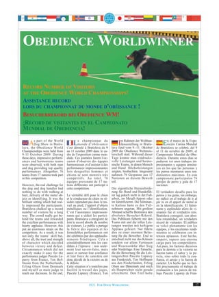 OBEDIENCE WORLDWINNER

RECORD NUMBER OF VISITORS
AT THE OBEDIENCE WORLD CHAMPIONSHIPS!
ASSISTANCE RECORD
LORS DU CHAMPIONNAT DU MONDE D’OBÉISSANCE !
BESUCHERREKORD BEI OBEDIENCE WM!
¡RÉCORD DE VISITANTES EN EL CAMPEONATO
MUNDIAL DE OBEDIENCIA!

     AsDog Showthe Bratis-
          part of
                  in
                     World

lava, the Obedience World
                                          LemondeBratislava dudu
                                                championnat

                                    s’est déroulé à
                                                    d’obéissance
                                                               9
                                                                             Im Rahmen derinOktober
                                                                                             Welthun-
                                                                               deausstellung Bratis-
                                                                        lava fand vom 9.-11.
                                                                                                                En el marco de la Expo-
                                                                                                                 sición Canina Mundial
                                                                                                           de Bratislava se celebró, del 9
Championships were held from        au 11 octobre 2009 dans le ca-      2009 die Obedience Weltmeis-       al 11 de octubre de 2009, el
9-11 October 2009. During           dre de l’exposition canine mon-     terschaft statt. Während dieser    Campeonato Mundial de Obe-
these days, impressive perform-     diale. Ces journées furent l’oc-    Tage konnte man eindrucks-         diencia. Durante estos días se
ances and harmonious teams          casion d’observer des équipes       volle Leistungen und harmo-        pudieron ver unos trabajos im-
were observed, with both man        harmonieuses et d’assister à des    nische Teams, in denen Mensch      presionantes y equipos armóni-
and dog providing top quality       performances impressionnantes       und Hund Höchstleistungen          cos en los que las personas y
performances. Altogether, 76        lors desquelles hommes et           zeigten, beobachten. Insgesamt     los perros mostraron unos ren-
teams from 17 nations took part     chiens se sont montrés très         nahmen 76 Gespanne aus 17          dimientos máximos. En este
in this competition.                compétitifs. Au total, 76           Nationen an diesem Bewerb          campeonato participaron 76
                                    équipes provenant de 17 na-         teil.                              parejas de perro y guía de 17
However, the real challenge for     tions différentes ont participé à                                      naciones.
the dog and dog handler had         cette compétition.                  Die eigentliche Herausforde-
nothing to do with walking at                                           rung für Hund und Hundefüh-        El verdadero desafío para los
heel, delivery of the metal ob-     Le véritable défi pour le chien     rer lag jedoch nicht in der Fuß-   perros y los guías, sin embargo,
ject or identifying. It was the     et le conducteur de chien ne ré-    arbeit, im Metall-Apport oder      no radicó en el trabajo de ir al
brilliant setting which had real-   sidait cependant pas dans le tra-   im Identifizieren. Die fulminan-   pie ni en el apport de metal ni
ly impressed the participants.      vail au pied, l’apport d’objets     te Kulisse hatte es den Teil-      en la identificación. El fulmi-
Bratislava chalked up a record      métalliques ou l’identification.    nehmern angetan. Mit großem        nante y espléndido aforo de vi-
number of visitors by a long        C’est l’assistance impression-      Abstand schaffte Bratislava den    sitantes fue el verdadero reto.
way. The crowd really got be-       nante qui a séduit les partici-     absoluten Besucher-Rekord.         Bratislava consiguió, con abso-
hind the teams and rewarded         pants. Bratislava a enregistré de   Das Publikum fieberte mit den      luta rotundidad, un verdadero
the excellent performances with     loin le record absolu du nombre     Teams mit und die tollen Leis-     récord de visitantes. El público
hearty applause. However, this      de visiteurs. Le public a partagé   tungen wurden mit heftigem         se volcó plenamente con los
put an enormous strain on the       la fièvre des équipes et les        Applaus gefeiert. Nur führte       equipos, y los excelentes rendi-
competitors. As a result, it was    formidables performances ont        dies zu einer enormen Belas-       mientos se celebraron con in-
not only the teams’ skill but,      été célébrées par des applaudis-    tung für die Bewerber. Und so      tensos aplausos. Este hecho,
above all, the trust and strength   sements frénétiques. Cela a         entschied nicht nur das Können     empero, supuso una enorme
of character which decided          considérablement mis les can-       sondern vor allem Vertrauen        carga para los competidores.
between victory and defeat.         didats à l’épreuve : non seule-     und Wesensstärke über Sieg         Así pues, los factores decisivos
Circumstances which did not         ment leur savoir-faire, mais        oder Niederlage. Eine Tatsache,    para la derrota o la victoria no
exactly make it easy for the        aussi et surtout leur confiance     die die Bewertung für die Leis-    fueron tanto el saber y la pe-
performance judges Pascale La-      et leur force de caractère ont      tungsrichter Pascale Laparey       ricia, sino sobre todo la con-
parey from France, Ton Hof-         donc décidé de la victoire ou de    aus Frankreich, Ton Hoffmann       fianza, el arrojo y la fuerza de
fmann from the Netherlands,         la défaite.                         aus den Niederlanden, Erling       carácter. Un hecho que no faci-
Erling Olsen from Denmark           Cette situation n’a toutefois pas   Olsen aus Dänemark und mich        litó precisamente el trabajo de
and myself as main judge to         facilité le travail des juges,      als Hauptrichter nicht gerade      evaluación a los jueces de tra-
reach our decisions. In the end,    Pascale Laparey (France), Ton       erleichterte. Den Titel holte      bajo Pascale Laparey de Fran-


                                                      FCI. FOR DOGS WORLDWIDE.                                                           17
 