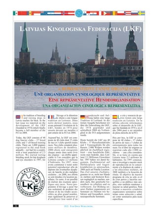 LATVIJAS KINOLOGISKA FEDERACIJA (LKF)




                            A REPRESENTATIVE CANINE ORGANIZATION
                   UNE ORGANISATION CYNOLOGIQUE REPRÉSENTATIVE
                        EINE REPRÄSENTATIVE HUNDEORGANISATION
                      UNA ORGANIZACION CINOLOGICA REPRESENTATIVA

     The traditionback. In the
                   of breeding
        and raising dogs in
Latvia reaches far
                                        L’élevage eta la détention
                                           de chiens une longue
                                   tradition en Lettonie. Dans
                                                                             Hundezucht eineInlange
                                                                                 tung haben
                                                                                            und -hal-

                                                                         Tradition in Lettland.   der
                                                                                                                Larros tienen una de pe-
                                                                                                                    cría y tenencia
                                                                                                                                    larga
                                                                                                           tradición en Letonia. En la
last issue we reported on the      notre dernier numéro, nous            letzten Ausgabe berichteten wir   última edición informamos
development of the LKF             avons présenté l’évolution de la      über die Entwicklung der LKF,     sobre el desarrollo de la LKF,
(founded in 1974) which finally    LKF, fondée en 1974 pour              die 1974 gegründet und            que fue fundada en 1974 y en el
became a full member of the        ensuite devenir un membre à           schließlich 2004 als Vollmit-     año 2004 pasó a ser miembro
FCI in 2004.                       part entière de la FCI en 2004.       glied in die FCI aufgenommen      de pleno derecho de la FCI.
                                                                         wurde.
Today, the LKF consists of 40      Aujourd’hui, la LKF est com-                                            Hoy por hoy, la LKF se com-
dog fancier clubs – 37 breed       posée de 40 clubs dont 37 clubs       Heute besteht die LKF aus 40      pone de 40 clubes - 37 clubes
clubs and 3 all-breed training     de race et 3 clubs sportifs toutes    Klubs - 37 Rassehundeklubs        de perros de raza y 3 clubes de
clubs. There are 2,000 puppies     races. Nos clubs comptent plus-       und 3 Trainingsklubs für alle     entrenamiento para todas las
registered in the stud book        ieurs milliers de membres.            Rassen. 2.000 Welpen werden       razas. En el libro de orígenes se
annually – not bad for a country   2000 chiots sont enregistrés          jährlich im Zuchtbuch regis-      registran cada año 2.000 ca-
with a total population of 2.3     chaque année dans notre livre         triert – eine beachtliche Zahl,   chorros – una cifra considera-
million. We started testing        des origines – un chiffre appré-      wenn man bedenkt, dass Lett-      ble, si se tiene en cuenta que
breeding stock for hip dysplasia   ciable si l’on considère que la       land 2,3 Millionen Einwohner      Letonia tiene 2,3 millones de
and eye disorders in 1997, for     Lettonie compte 2,3 millions          hat. 1997 haben wir damit be-     habitantes. En 1997 comenza-
                                   d’habitants. En 1997, nous            gonnen, Zuchtmaterial auf         mos a investigar a nuestro stock
                                   avons commencé à tester notre         Hüftdysplasie und Augen-          de reproducción en lo concer-
                                   potentiel reproducteur afin de        krankheiten zu untersuchen,       niente a la displasia de cadera y
                                   dépister des éventuelles dyspla-      2008 auch auf Patella Luxation.   a las afecciones oculares, en
                                   sies de hanche et des maladies        Das Ziel unseres Zuchtpro-        2008 también a la luxación de
                                   oculaires ; en 2008, nos efforts      gramms ist es, nicht nur Hunde    rótula. El objetivo de nuestro
                                   se sont étendus à la luxation pa-     zu züchten und breiteren Krei-    programa de cría no sólo es el
                                   tellaire. En outre, il est possible   sen zugänglich zu machen, son-    de criar perros y hacerlos ase-
                                   de réaliser des examens spéci-        dern auch, ihre genetische Ge-    quibles a un público más am-
                                   fiques aux races. Notre pro-          sundheit zu erhalten und zu       plio, sino también mantener y
                                   gramme d’élevage a pour but           verbessern. Zur Bildung un-       mejorar su salud genética. Para
                                   non seulement de produire des         serer Züchter organisieren wir    formar a nuestros criadores
                                   chiens et de les rendre acces-        Seminare zu Themen wie Se-        organizamos seminarios sobre
                                   sibles au plus grand nombre,          lektion und Gesundheit, sowie     temas como selección y salud,
                                   mais également de préserver et        rassespezifische Seminare.        así como seminarios para razas
                                   d’améliorer leur santé d’un                                             específicas.

36                                                    FCI. FOR DOGS WORLDWIDE.
 