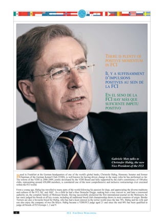 THERE IS PLENTY OF
                                                                                              POSITIVE MOMENTUM
                                                                                              IN FCI

                                                                                              IL Y A SUFFISAMMENT
                                                                                              D’IMPULSIONS
                                                                                              POSITIVES AU SEIN DE
                                                                                              LA FCI

                                                                                              EN EL SENO DE LA
                                                                                              FCI HAY MÁS QUE
                                                                                              SUFICIENTE IMPETU
                                                                                              POSITIVO




                                                                                                    Gabriele Metz talks to
                                                                                                    Christofer Habig, the new
                                                                                                    Vice President of the FCI


Based in FrankfurtGermanGerman headquarters of one byknownworld's global banks, supported bymanyclub's constituency of 180-plus
   Chairman of the
                    at the
                           Kennel Club (VDH), is well
The reform of the VDH in 2006-2009, jointly developed
                                                      of the                      Christofer Habig, Honorary Senator and former
                                                              for having driven change in the
                                                         the VDH Board and fully               the
                                                                                                    roles he has performed so far.
clubs, representing around 650,000 members, is considered one of the most comprehensive and inclusive restructurings ever executed
within the FCI world.

From a young age, Habig has travelled to many parts of the world following his passion for dogs, and appreciating the diverse traditions
and cultures of the FCI, KC and AKC. As a child he had a blue Deutsche Dogge, making him a true convert to, and later a renowned
authority on, the complete family of Molosser breeds. Having successfully pioneered the first international journal on the Molossers, he
has since judged his breeds at all key events, including all traditional breed club championship shows in most countries of origin. Border
Terriers are also a favourite breed for Habig, who has had a keen interest in the terrier world since the late 70's. Habig and his wife and
son also enjoy the company of two Do Khyis. Habig became a VDH/FCI judge aged 21 and since the mid 80's has been qualified to
judge all breeds of FCI-Groups 1, 2 and 9.


6                                                    FCI. FOR DOGS WORLDWIDE.
 