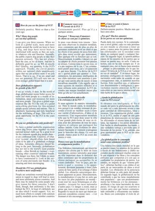 Comment voyez-vous                             ¿Cómo ve usted el futuro
     How do you see the future of FCI?              l’avenir de la FCI ?                           de la FCI?
Definitely positive. More so than a few        Certainement positif. Plus qu’il y a           Definitivamente positivo. Mucho más que
years ago.                                     quelques années.                               hace unos años.
Why? Many dog people                           Pourquoi ? Beaucoup d’amateurs                 ¿Por qué? Muchos amantes
are not that optimistic.                       de chiens ne sont pas si optimistes.           de los perros no son tan optimistas.
I can give you three reasons: When we          Je peux vous donner trois raisons : lors-      Puedo darle tres razones: Si lo contempla-
look at a global scale, more and more          que nous observons la situation mondiale,      mos a nivel global, cada vez más personas
people around the world are keen to have       nous constatons que de plus en plus de         en este mundo se aficionan a tener un
a dog, and dogs have never been as             personnes souhaitent avoir un chien et que     perro, y nunca antes los perros han estado
intertwined with society as they are now,      les chiens n’ont jamais été aussi bien inté-   tan entrelazados con la sociedad como
in whatever role and function. Secondly,       grés dans notre société que maintenant,        ahora, en cualquier papel y cualquier fun-
the public expects dog people to take their    dans quelque rôle ou fonction que ce soit.     ción. En segundo lugar, la opinión pública
passion seriously. This has not always         Deuxièmement, le public s’attend à ce que      espera de los amantes de los perros que se
been the case, as we all know. And this is     les adeptes de chiens prennent leur passion    tomen su pasión muy en serio. Como sa-
definitely good for us - as WE do exactly      au sérieux. Comme nous le savons tous, ce      bemos, esto no ha sido siempre así. Y en
this! Quality, not quantity is the FCI's       n’a pas toujours été le cas. C’est certaine-   cualquier caso, eso es bueno para nosotros
approach. Thirdly, the clever people           ment positif pour nous, car c’est justement    – ¡porque es precisamente eso lo que ha-
within our national clubs unanimously          ce que nous faisons ! La devise de la FCI      cemos! El lema de la FCI es el de “calidad
agree that we can achieve more if we join      est « qualité plutôt que quantité ». Troi-     en vez de cantidad”. Y en tercer lugar, las
forces. That is to say, if we are smart and    sièmement, les personnes intelligentes de      personas inteligentes en nuestros clubes
use our potential, FCI will turn into an       nos clubs nationaux sont unanimes à pen-       nacionales están todas de acuerdo en que
even stronger global brand than it is now.     ser que nous aurons plus de succès si nous     conseguiremos más, si aunamos nuestras
                                               travaillons ensemble. Cela signifie que si     fuerzas. Esto significa que, si actuamos
Does globalisation support t                   nous agissons de manière réfléchie et si       con discernimiento e inteligencia y apro-
he growth of the FCI?                          nous utilisons notre potentiel, la FCI de-     vechamos nuestro potencial, la FCI se
                                               viendra une marque mondiale encore plus        convertirá en una marca internacional aún
If we act wisely, it does. In the world of     forte qu’elle ne l’est actuellement.           más fuerte de lo que es ahora.
dogs, globalisation means better access for
more and more people to a wealth of in-        La mondialisation aide-t-elle                  ¿Ayuda la globalización
formation, ideas and resources for more        à la croissance de la FCI ?                    a que la FCI crezca?
and more people. This gives a global orga-
nisation like the FCI the role of a grand      Si nous agissons de manière raisonnable,       Si obramos con inteligencia, sí. En el
networking platform for like-minded            oui. Dans le monde canin, la mondialisa-       mundo del perro la globalización les ofre-
people across cultures and nations. This is    tion permet à un nombre croissant de per-      ce cada vez a más personas acceso a una
absolutely fascinating and truly beneficial    sonnes d’avoir un meilleur accès à toute       gran cantidad de informaciones, ideas y
for the well-being of dogs. This will be a     une variété d’informations, d’idées et de      recursos. Una organización global, como
great opportunity for the FCI in the years     ressources. Une organisation mondiale          lo es la FCI, asume el papel de una gran
to come.                                       telle que la FCI peut donc jouer le rôle       plataforma de interconexión en red para
                                               d’une grande plate-forme de mise en ré-        los aficionados al mismo tema de las cul-
Do you see globalisation only positively?      seau pour des personnes de tous les pays,      turas, las regiones y los países diferentes.
                                               régions et cultures qui partagent les          Este hecho es absolutamente fascinante, y
To have a global umbrella organisation         mêmes intérêts. Cette évolution est abso-      una verdadera ventaja y provecho para el
where dog lovers come together via their       lument fascinante et vraiment avantageuse      bienestar de los perros. Y es, además, una
national kennel clubs can be a great lever     pour le bien-être des chiens. Ce sera une      gran oportunidad para la FCI en los años
for the common agenda dog people share -       grande chance pour la FCI au cours des         venideros.
or are confronted with. Countries, of what-    années à venir.
ever 'system', should allow their breed                                                       ¿La globalización la contempla
clubs to be part of a globalised exchange      Pensez-vous que la mondialisation              usted como solamente positiva?
of ideas. Autocratic obstacles should be-      est uniquement positive ?
long to the past. Secondly, globalisation                                                     Una federación-cúpula mundial en la que
has not led to the world's most popular        Une fédération internationale qui réunit les   se pueden reunir los amantes de los perros
breeds - often British or German - over-       adeptes des chiens par le biais de leurs       a través de sus federaciones y clubes na-
running other countries' national breeds.      associations canines nationales peut jouer     cionales puede conseguir muchas cosas en
The danger was there, but I think we seem      un rôle important dans le domaine des          lo que respecta a las ideas y los conceptos
to have counteracted it. Look at the suc-      idées communes que les propriétaires de        comunes que comparten y/o con que se
cess of some previously rare breeds - it is    chiens partagent ou auxquelles ils se          confrontan los propietarios de perros. Los
amazing and most encouraging.                  voient confrontés. Tous les pays, peu im-      estados, no importa de que “sistema polí-
                                               porte à quel « système » ils appar-            tico”, deberían facilitar a sus clubes el ser
Should the FCI use globalisation               tiennent, devraient permettre à leurs clubs    parte de un intercambio de ideas a nivel
to achieve more uniformity?                    canins de faire partie d’un échange d’idées    mundial. Los obstáculos de la autocracia
                                               global. Les obstacles autocratiques dev-       deberían formar ya sólo parte del pasado.
People are sometimes worried that globali-     raient appartenir au passé. Deuxièmement,      En segundo lugar, la globalización no ha
sation in regard to dogs will lead to more     la mondialisation n’a pas fait en sorte que    contribuido a que las razas mundialmente
and more uniformity across countries. And      les races les plus populaires au monde -       más populares – que son predominante-
there may be indeed be some people who         avant tout les races britanniques et alle-     mente las británicas y/o las alemanas –
give reason for these concerns. I don't        mandes - écrasent les races nationales         arrollaran a las razas nacionales de otros
think, though, that uniformity is the idea     d’autres pays. Ce danger a existé, mais je     países. El riesgo de que eso ocurriera sí
behind the FCI. At least it's definitely not   pense que nous avons réussi à le contrer.      existió, pero creo que hemos contrarres-
an idea which I would support. Yes, we         Regardez le succès de races qui étaient au-    tado ostensible y eficazmente esa tenden-
need more efforts to comply with common        paravant considérées comme rares : c’est       cia. Basta con contemplar el éxito de al-
quality standards across member countries      étonnant et très encourageant.

                                                    FCI. FOR DOGS WORLDWIDE.                                                              7
 